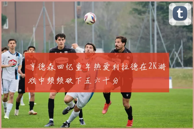 亨德森回忆童年热爱利拉德在2K游戏中频频砍下五六十分