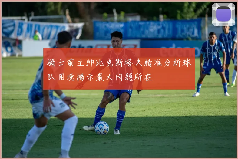 骑士前主帅比克斯塔夫精准分析球队困境揭示最大问题所在